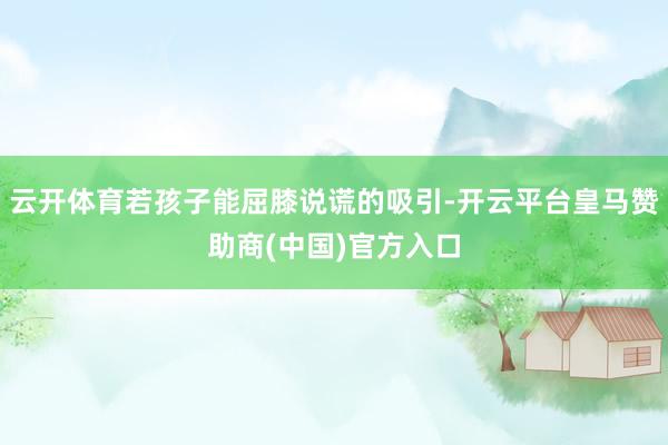 云开体育若孩子能屈膝说谎的吸引-开云平台皇马赞助商(中国)官方入口