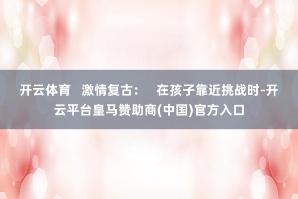 开云体育   激情复古：   在孩子靠近挑战时-开云平台皇马赞助商(中国)官方入口