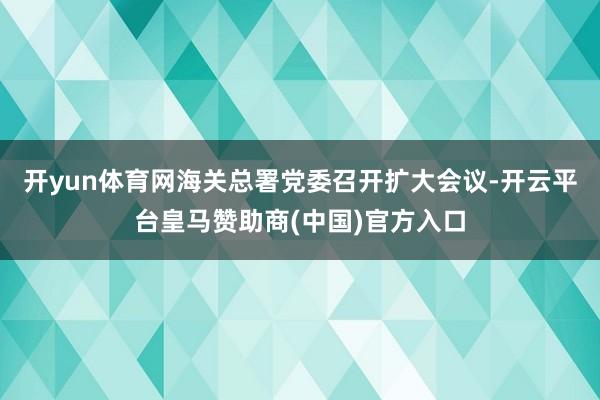 开yun体育网海关总署党委召开扩大会议-开云平台皇马赞助商(中国)官方入口