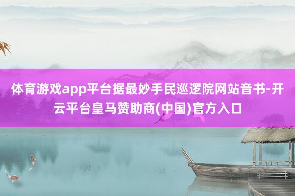 体育游戏app平台据最妙手民巡逻院网站音书-开云平台皇马赞助商(中国)官方入口