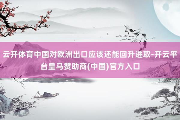 云开体育中国对欧洲出口应该还能回升进取-开云平台皇马赞助商(中国)官方入口