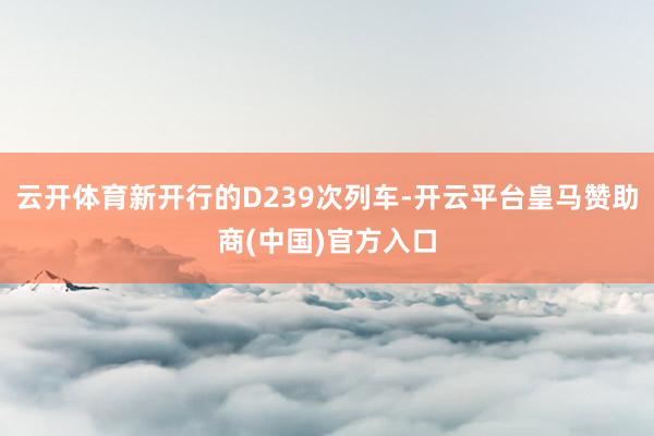 云开体育新开行的D239次列车-开云平台皇马赞助商(中国)官方入口