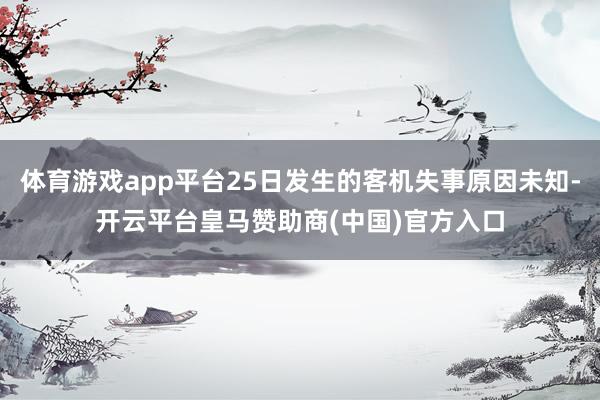体育游戏app平台25日发生的客机失事原因未知-开云平台皇马赞助商(中国)官方入口