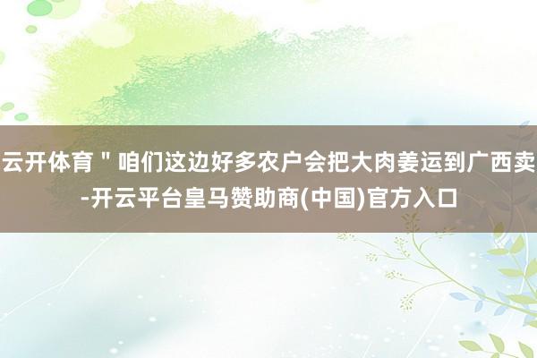 云开体育＂咱们这边好多农户会把大肉姜运到广西卖-开云平台皇马赞助商(中国)官方入口