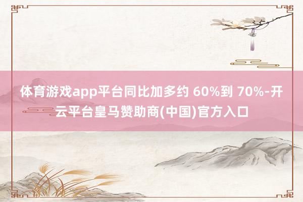 体育游戏app平台同比加多约 60%到 70%-开云平台皇马赞助商(中国)官方入口