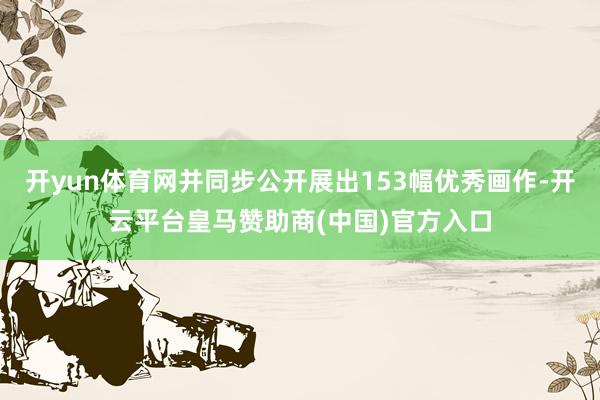 开yun体育网并同步公开展出153幅优秀画作-开云平台皇马赞助商(中国)官方入口