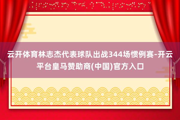 云开体育林志杰代表球队出战344场惯例赛-开云平台皇马赞助商(中国)官方入口