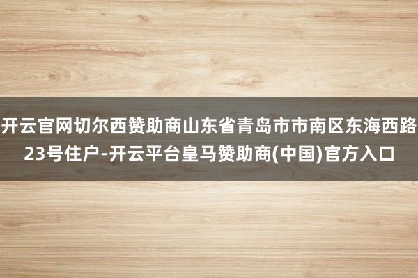 开云官网切尔西赞助商山东省青岛市市南区东海西路23号住户-开云平台皇马赞助商(中国)官方入口