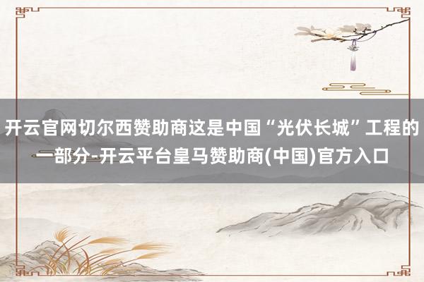 开云官网切尔西赞助商这是中国“光伏长城”工程的一部分-开云平台皇马赞助商(中国)官方入口