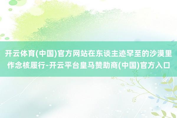 开云体育(中国)官方网站在东谈主迹罕至的沙漠里作念核履行-开云平台皇马赞助商(中国)官方入口