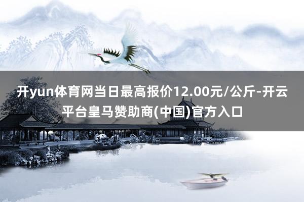 开yun体育网当日最高报价12.00元/公斤-开云平台皇马赞助商(中国)官方入口