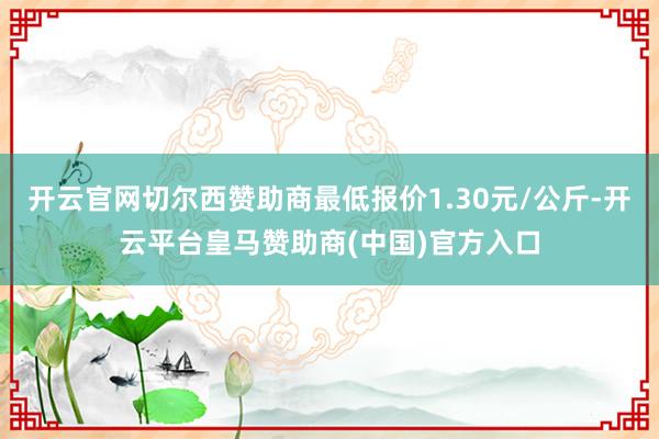开云官网切尔西赞助商最低报价1.30元/公斤-开云平台皇马赞助商(中国)官方入口