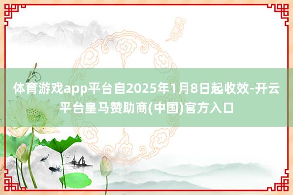 体育游戏app平台自2025年1月8日起收效-开云平台皇马赞助商(中国)官方入口