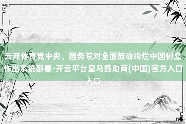 云开体育党中央、国务院对全面鼓动绚烂中国树立作出系统部署-开云平台皇马赞助商(中国)官方入口