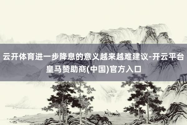 云开体育进一步降息的意义越来越难建议-开云平台皇马赞助商(中国)官方入口