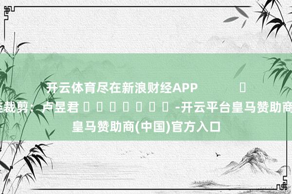 开云体育尽在新浪财经APP            						株连裁剪：卢昱君 							-开云平台皇马赞助商(中国)官方入口