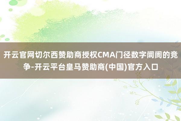 开云官网切尔西赞助商授权CMA门径数字阛阓的竞争-开云平台皇马赞助商(中国)官方入口