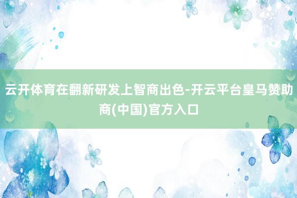 云开体育在翻新研发上智商出色-开云平台皇马赞助商(中国)官方入口