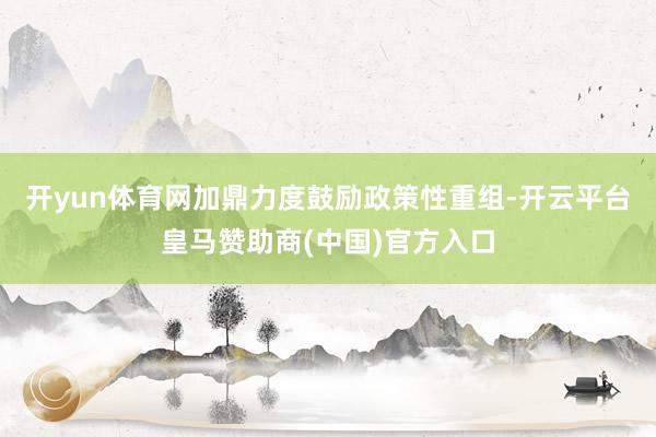开yun体育网加鼎力度鼓励政策性重组-开云平台皇马赞助商(中国)官方入口
