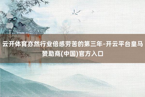 云开体育亦然行业倍感劳苦的第三年-开云平台皇马赞助商(中国)官方入口