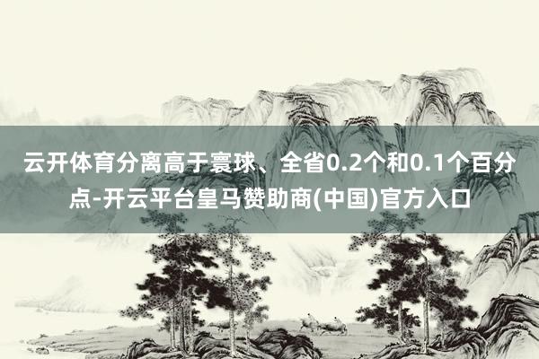 云开体育分离高于寰球、全省0.2个和0.1个百分点-开云平台皇马赞助商(中国)官方入口
