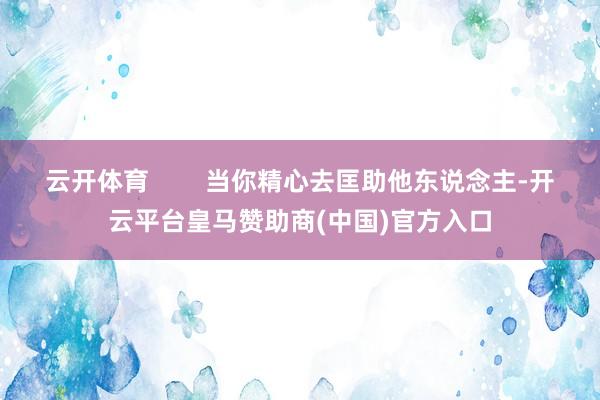 云开体育 当你精心去匡助他东说念主-开云平台皇马赞助商(中国)官方入口