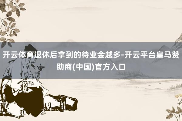 开云体育退休后拿到的待业金越多-开云平台皇马赞助商(中国)官方入口