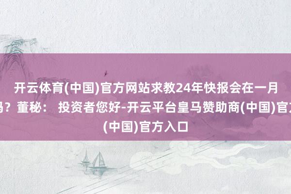 开云体育(中国)官方网站求教24年快报会在一月表现吗？董秘： 投资者您好-开云平台皇马赞助商(中国)官方入口