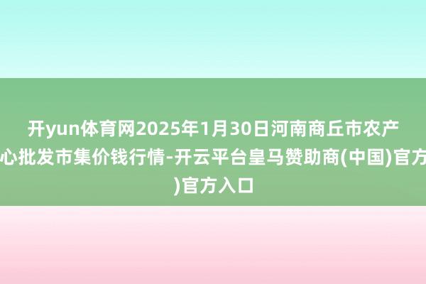 开yun体育网2025年1月30日河南商丘市农产物中心批发市集价钱行情-开云平台皇马赞助商(中国)官方入口