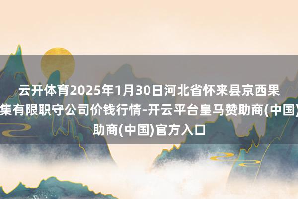云开体育2025年1月30日河北省怀来县京西果菜批发市集有限职守公司价钱行情-开云平台皇马赞助商(中国)官方入口
