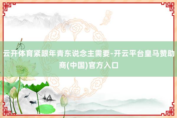 云开体育紧跟年青东说念主需要-开云平台皇马赞助商(中国)官方入口