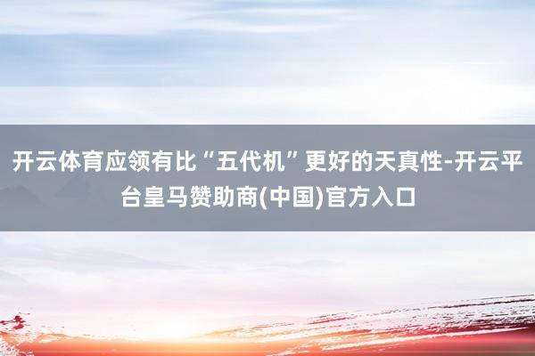 开云体育应领有比“五代机”更好的天真性-开云平台皇马赞助商(中国)官方入口