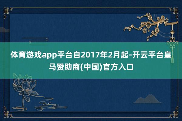 体育游戏app平台　　自2017年2月起-开云平台皇马赞助商(中国)官方入口