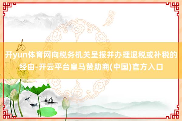 开yun体育网向税务机关呈报并办理退税或补税的经由-开云平台皇马赞助商(中国)官方入口
