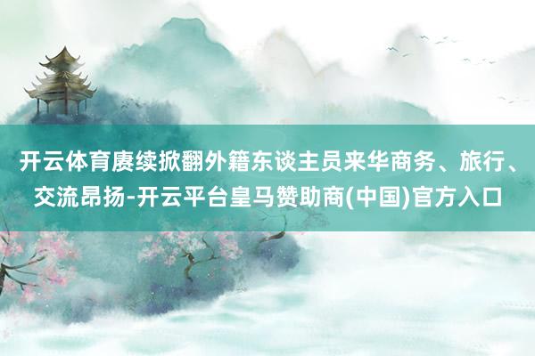 开云体育赓续掀翻外籍东谈主员来华商务、旅行、交流昂扬-开云平台皇马赞助商(中国)官方入口