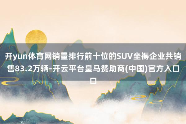 开yun体育网销量排行前十位的SUV坐褥企业共销售83.2万辆-开云平台皇马赞助商(中国)官方入口