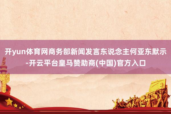开yun体育网商务部新闻发言东说念主何亚东默示-开云平台皇马赞助商(中国)官方入口