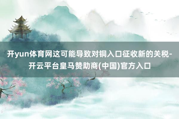 开yun体育网这可能导致对铜入口征收新的关税-开云平台皇马赞助商(中国)官方入口