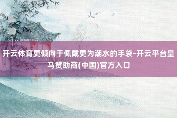 开云体育更倾向于佩戴更为潮水的手袋-开云平台皇马赞助商(中国)官方入口
