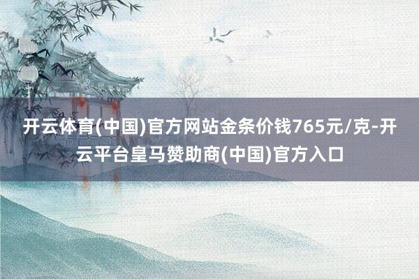 开云体育(中国)官方网站金条价钱765元/克-开云平台皇马赞助商(中国)官方入口