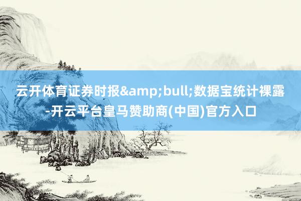 云开体育证券时报&bull;数据宝统计裸露-开云平台皇马赞助商(中国)官方入口