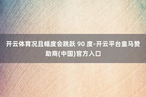 开云体育况且幅度会跳跃 90 度-开云平台皇马赞助商(中国)官方入口