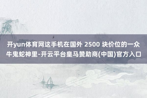 开yun体育网这手机在国外 2500 块价位的一众牛鬼蛇神里-开云平台皇马赞助商(中国)官方入口