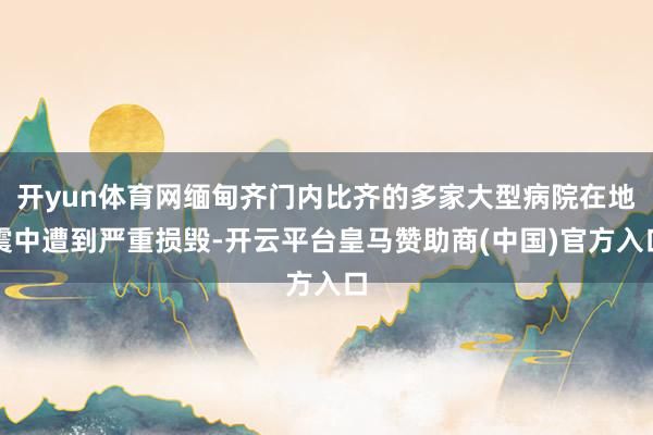 开yun体育网缅甸齐门内比齐的多家大型病院在地震中遭到严重损毁-开云平台皇马赞助商(中国)官方入口