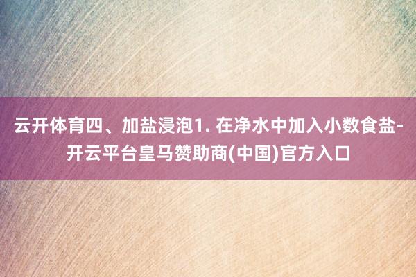 云开体育四、加盐浸泡1. 在净水中加入小数食盐-开云平台皇马赞助商(中国)官方入口