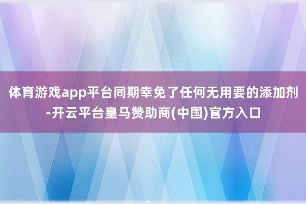 体育游戏app平台同期幸免了任何无用要的添加剂-开云平台皇马赞助商(中国)官方入口