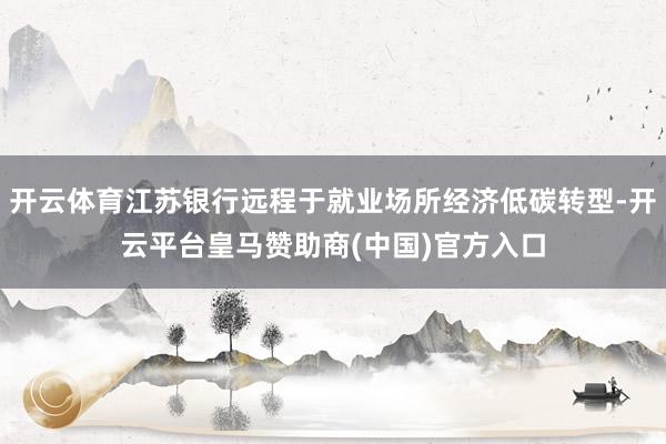 开云体育江苏银行远程于就业场所经济低碳转型-开云平台皇马赞助商(中国)官方入口