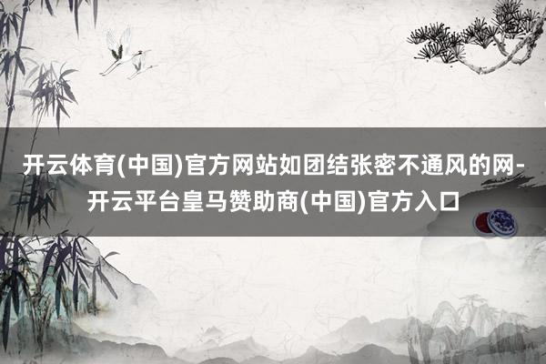 开云体育(中国)官方网站如团结张密不通风的网-开云平台皇马赞助商(中国)官方入口