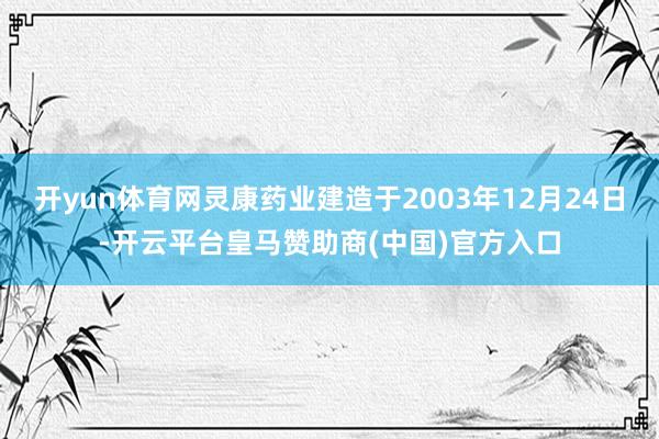 开yun体育网灵康药业建造于2003年12月24日-开云平台皇马赞助商(中国)官方入口