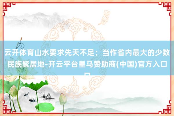 云开体育山水要求先天不足；当作省内最大的少数民族聚居地-开云平台皇马赞助商(中国)官方入口